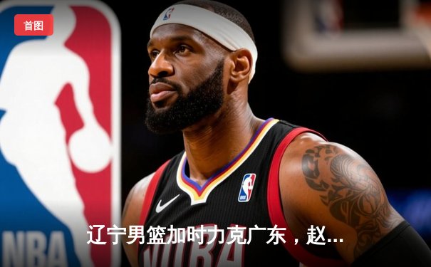 辽宁男篮加时力克广东，赵继伟37分率队挺进总决赛