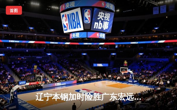 辽宁本钢加时险胜广东宏远，赵继伟35分导演逆转好戏