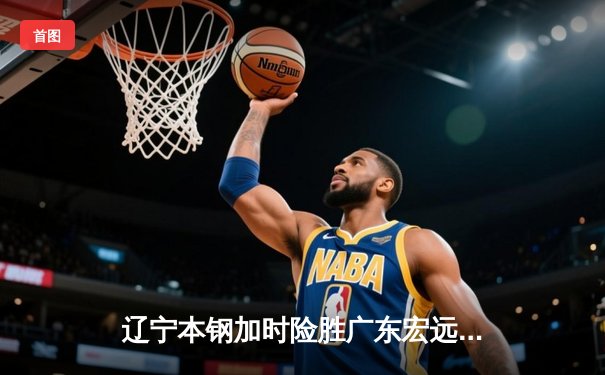 辽宁本钢加时险胜广东宏远，赵继伟35分导演逆转好戏